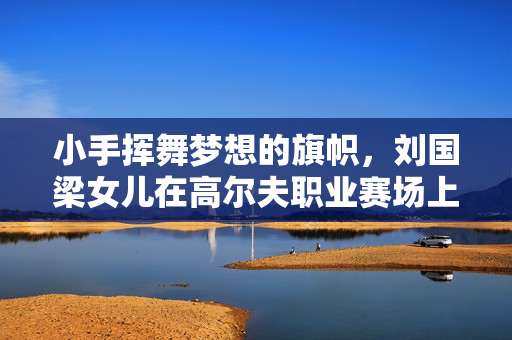 小手挥舞梦想的旗帜，刘国梁女儿在高尔夫职业赛场上的璀璨首冠