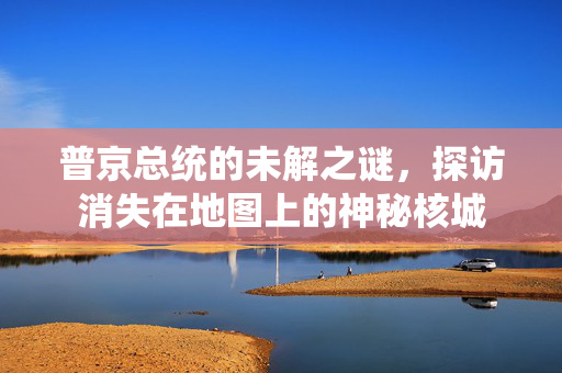 普京总统的未解之谜，探访消失在地图上的神秘核城