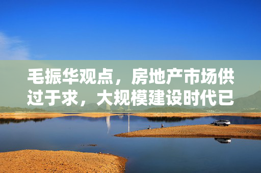 毛振华观点，房地产市场供过于求，大规模建设时代已成历史