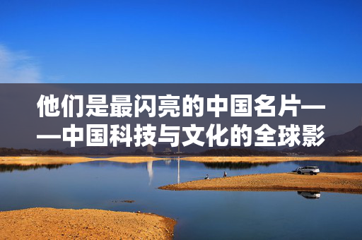 他们是最闪亮的中国名片——中国科技与文化的全球影响力