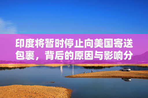 印度将暂时停止向美国寄送包裹，背后的原因与影响分析