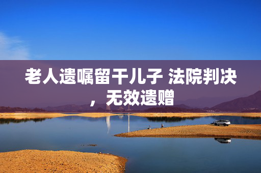 老人遗嘱留干儿子 法院判决，无效遗赠