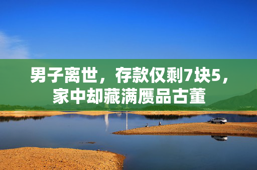 男子离世，存款仅剩7块5，家中却藏满赝品古董