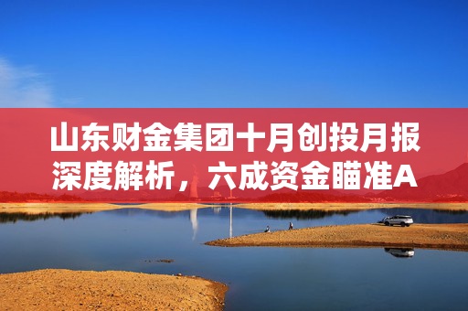 山东财金集团十月创投月报深度解析，六成资金瞄准A轮项目，聚焦农业科技赛道投资策略
