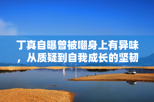 丁真自曝曾被嘲身上有异味，从质疑到自我成长的坚韧之路