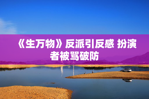 《生万物》反派引反感 扮演者被骂破防