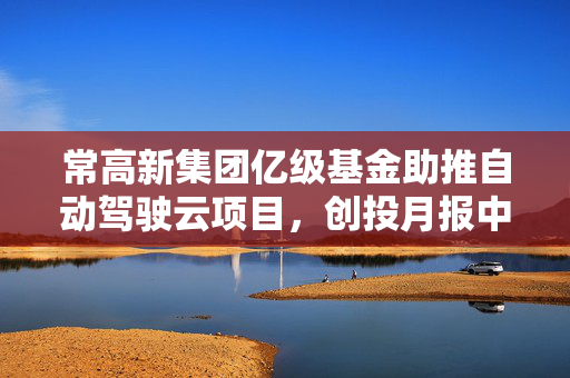 常高新集团亿级基金助推自动驾驶云项目，创投月报中的新动向