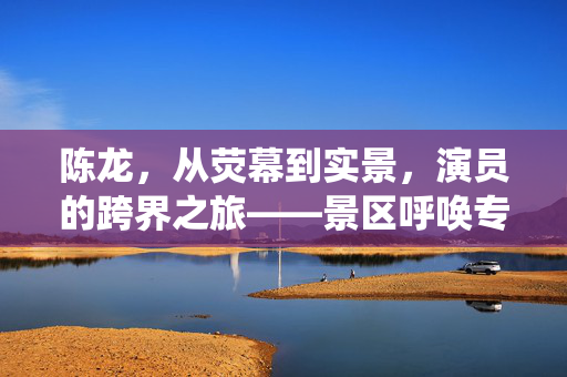 陈龙，从荧幕到实景，演员的跨界之旅——景区呼唤专业演绎的魅力