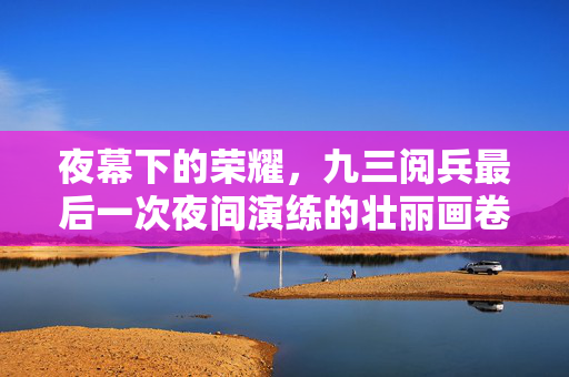夜幕下的荣耀，九三阅兵最后一次夜间演练的壮丽画卷