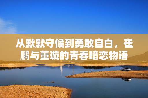 从默默守候到勇敢自白，崔鹏与董璇的青春暗恋物语