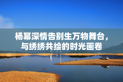 杨幂深情告别生万物舞台，与绣绣共绘的时光画卷