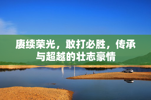 赓续荣光，敢打必胜，传承与超越的壮志豪情