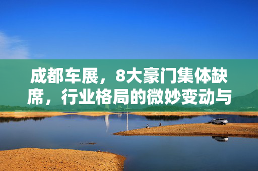 成都车展，8大豪门集体缺席，行业格局的微妙变动与未来展望