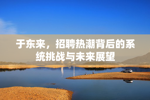 于东来，招聘热潮背后的系统挑战与未来展望