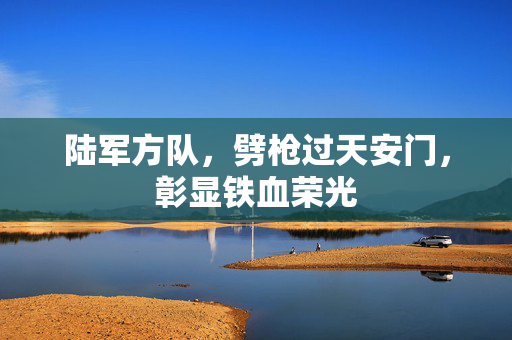 陆军方队，劈枪过天安门，彰显铁血荣光