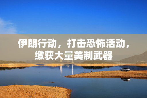 伊朗行动，打击恐怖活动，缴获大量美制武器