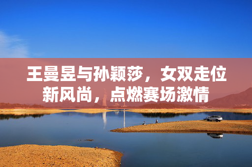 王曼昱与孙颖莎，女双走位新风尚，点燃赛场激情