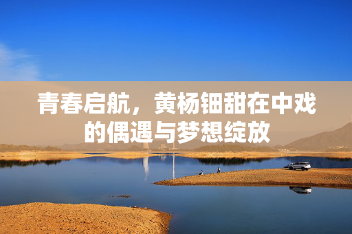 青春启航，黄杨钿甜在中戏的偶遇与梦想绽放