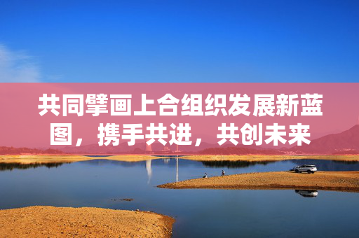 共同擘画上合组织发展新蓝图，携手共进，共创未来