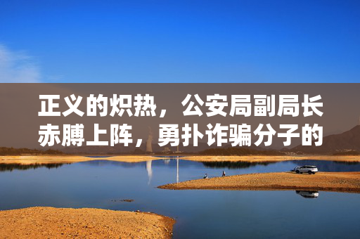 正义的炽热，公安局副局长赤膊上阵，勇扑诈骗分子的英勇瞬间