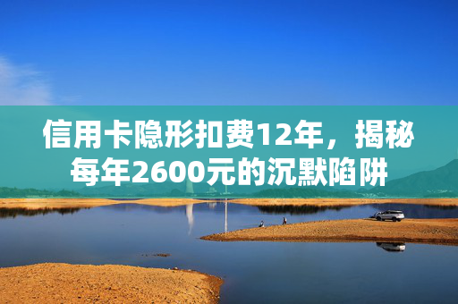 信用卡隐形扣费12年，揭秘每年2600元的沉默陷阱