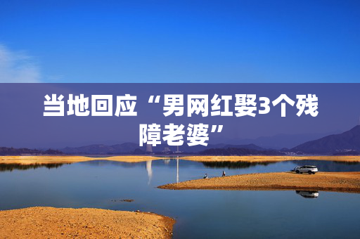 当地回应“男网红娶3个残障老婆”
