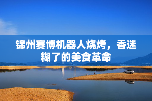 锦州赛博机器人烧烤，香迷糊了的美食革命