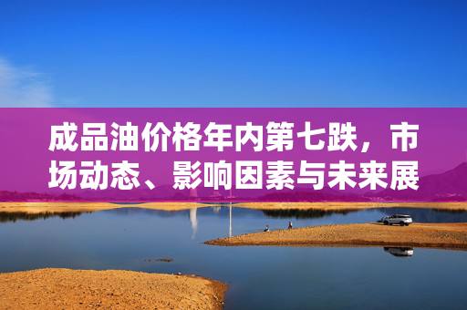 成品油价格年内第七跌，市场动态、影响因素与未来展望