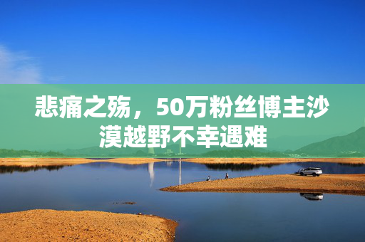 悲痛之殇，50万粉丝博主沙漠越野不幸遇难