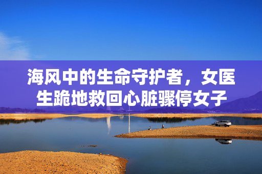 海风中的生命守护者，女医生跪地救回心脏骤停女子
