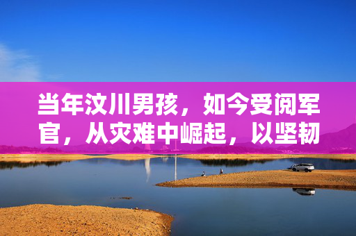 当年汶川男孩，如今受阅军官，从灾难中崛起，以坚韧书写辉煌