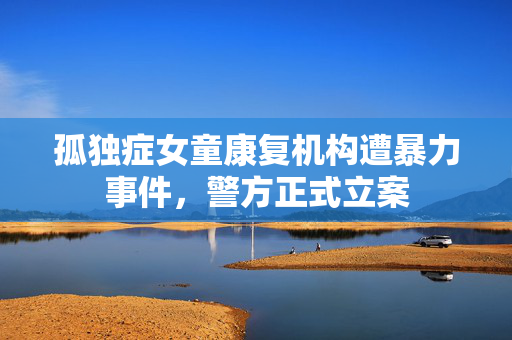 孤独症女童康复机构遭暴力事件，警方正式立案
