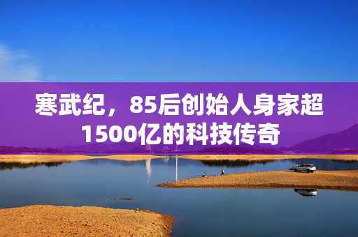 寒武纪，85后创始人身家超1500亿的科技传奇