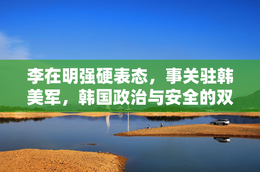 李在明强硬表态，事关驻韩美军，韩国政治与安全的双重挑战