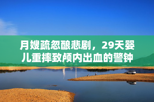 月嫂疏忽酿悲剧，29天婴儿重摔致颅内出血的警钟