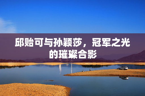 邱贻可与孙颖莎，冠军之光的璀璨合影