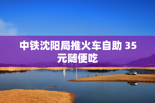 中铁沈阳局推火车自助 35元随便吃