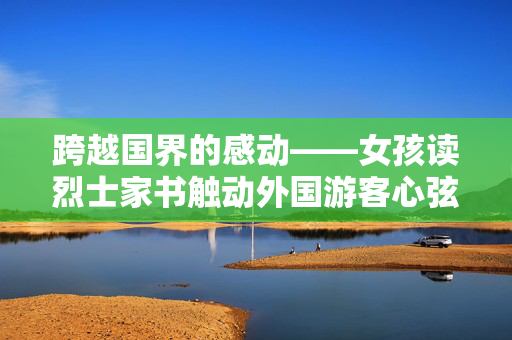 跨越国界的感动——女孩读烈士家书触动外国游客心弦