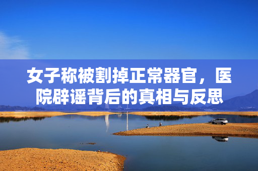 女子称被割掉正常器官，医院辟谣背后的真相与反思
