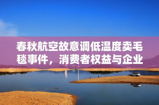 春秋航空故意调低温度卖毛毯事件，消费者权益与企业责任的双重考量