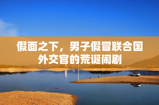 假面之下，男子假冒联合国外交官的荒诞闹剧