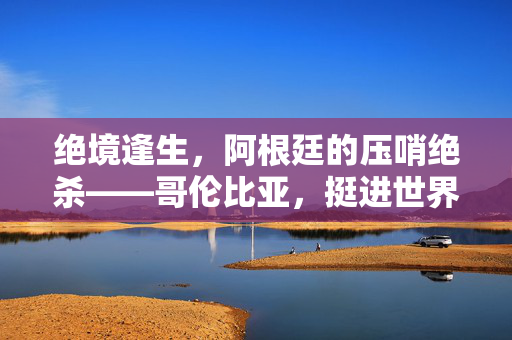 绝境逢生，阿根廷的压哨绝杀——哥伦比亚，挺进世界杯八强