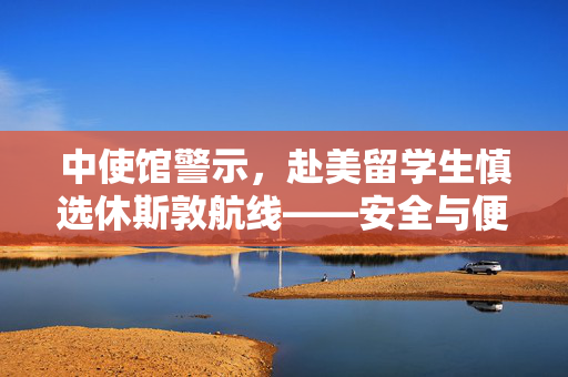 中使馆警示，赴美留学生慎选休斯敦航线——安全与便利的权衡考量