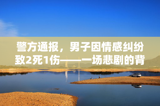 警方通报，男子因情感纠纷致2死1伤——一场悲剧的背后与反思