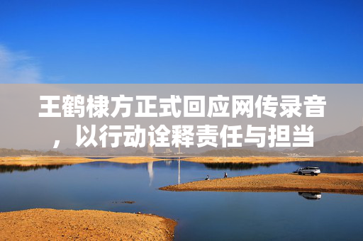 王鹤棣方正式回应网传录音，以行动诠释责任与担当