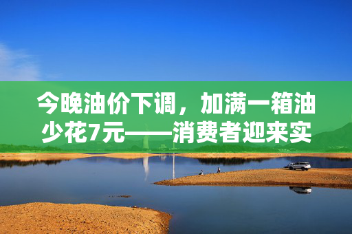 今晚油价下调，加满一箱油少花7元——消费者迎来实质性经济利好