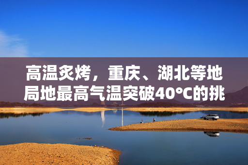 高温炙烤，重庆、湖北等地局地最高气温突破40℃的挑战与应对