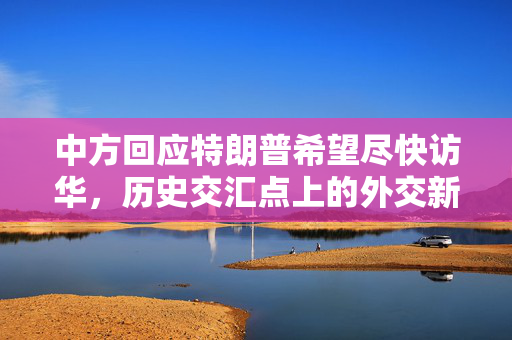 中方回应特朗普希望尽快访华，历史交汇点上的外交新动向