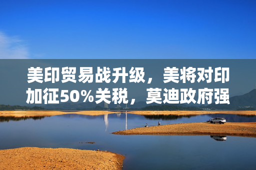 美印贸易战升级，美将对印加征50%关税，莫迪政府强硬表态的背后