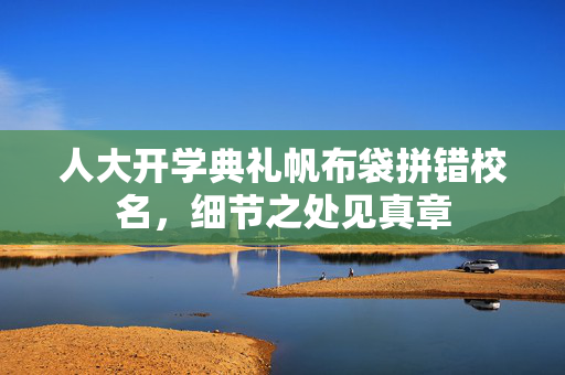 人大开学典礼帆布袋拼错校名，细节之处见真章